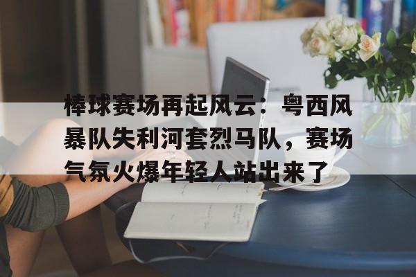 平博下载-棒球赛场再起风云：粤西风暴队失利河套烈马队，赛场气氛火爆年轻人站出来了
